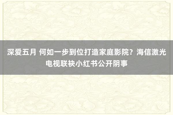 深爱五月 何如一步到位打造家庭影院？海信激光电视联袂小红书公开阴事