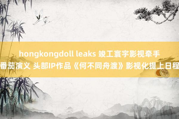 hongkongdoll leaks 竣工寰宇影视牵手番茄演义 头部IP作品《何不同舟渡》影视化提上日程