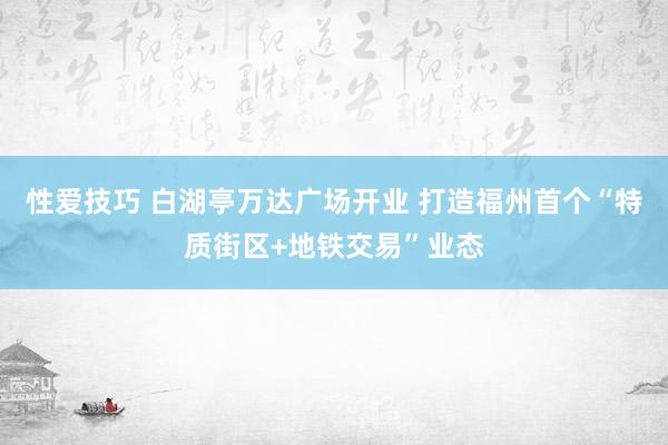 性爱技巧 白湖亭万达广场开业 打造福州首个“特质街区+地铁交易”业态