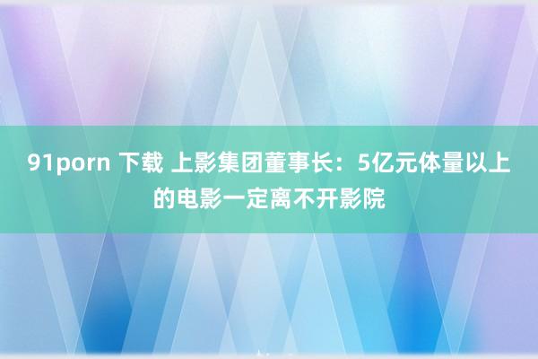 91porn 下载 上影集团董事长：5亿元体量以上的电影一定离不开影院