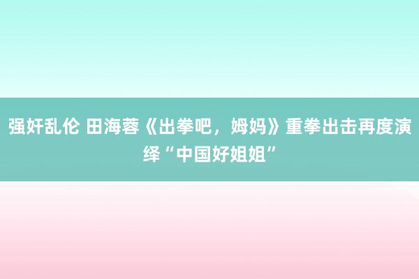 强奸乱伦 田海蓉《出拳吧，姆妈》重拳出击再度演绎“中国好姐姐”