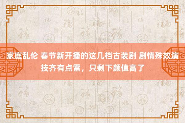 家庭乱伦 春节新开播的这几档古装剧 剧情殊效演技齐有点雷，只剩下颜值高了