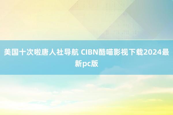 美国十次啦唐人社导航 CIBN酷喵影视下载2024最新pc版