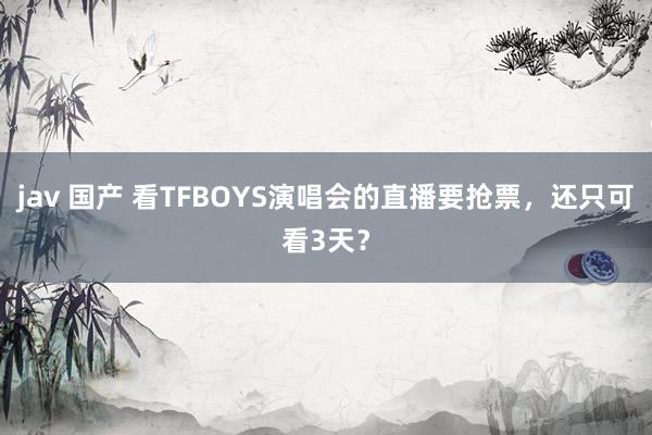 jav 国产 看TFBOYS演唱会的直播要抢票，还只可看3天？