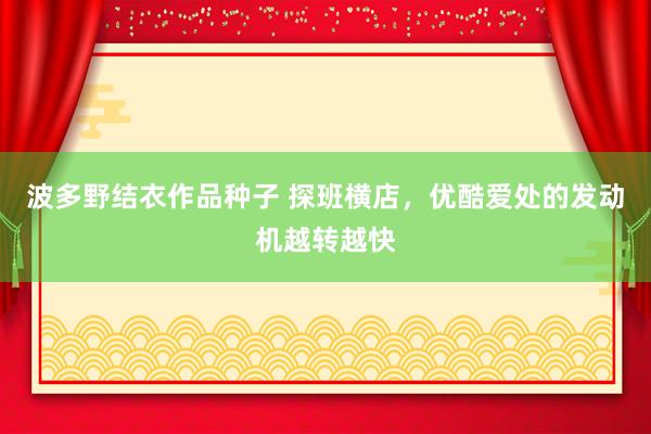 波多野结衣作品种子 探班横店，优酷爱处的发动机越转越快