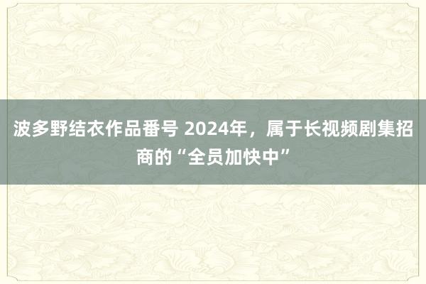 波多野结衣作品番号 2024年，属于长视频剧集招商的“全员加快中”