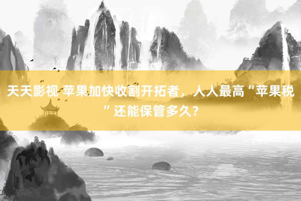 天天影视 苹果加快收割开拓者，人人最高“苹果税”还能保管多久？