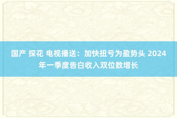 国产 探花 电视播送：加快扭亏为盈势头 2024年一季度告白收入双位数增长