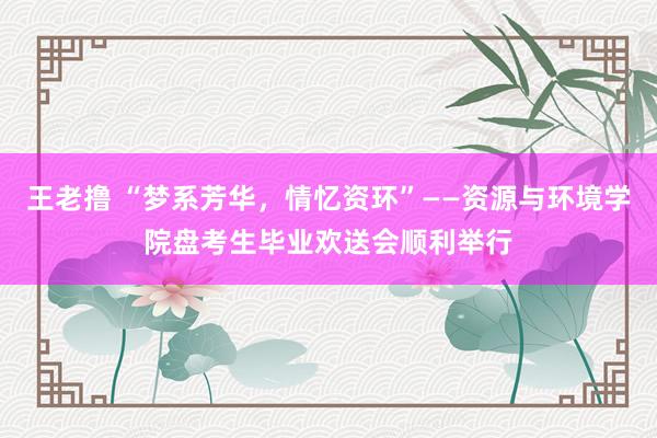 王老撸 “梦系芳华，情忆资环”——资源与环境学院盘考生毕业欢送会顺利举行