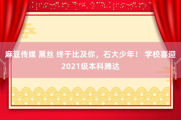 麻豆传媒 黑丝 终于比及你，石大少年！ 学校喜迎2021级本科腾达