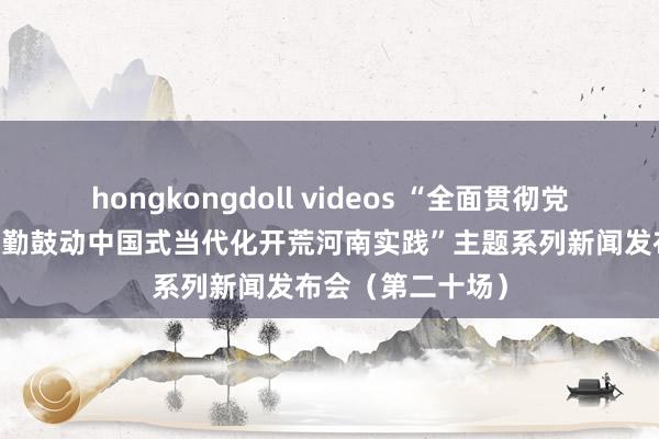 hongkongdoll videos “全面贯彻党的二十大精神 辛勤鼓动中国式当代化开荒河南实践”主题系列新闻发布会（第二十场）