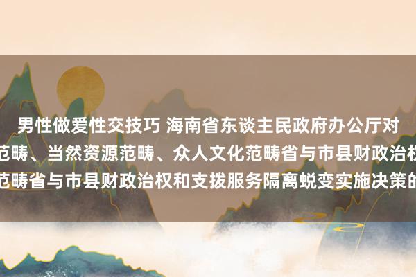 男性做爱性交技巧 海南省东谈主民政府办公厅对于印发海南省生态环境范畴、当然资源范畴、众人文化范畴省与市县财政治权和支拨服务隔离蜕变实施决策的奉告