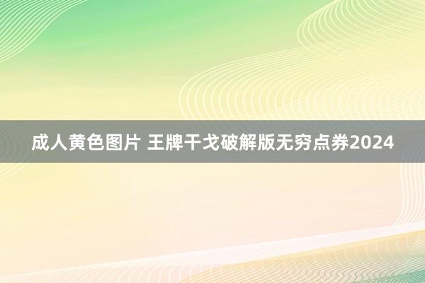 成人黄色图片 王牌干戈破解版无穷点券2024