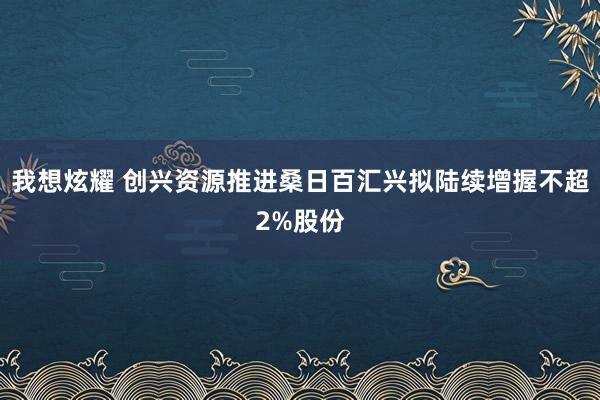 我想炫耀 创兴资源推进桑日百汇兴拟陆续增握不超2%股份