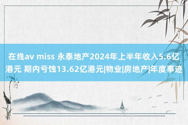 在线av miss 永泰地产2024年上半年收入5.6亿港元 期内亏蚀13.62亿港元|物业|房地产|年度事迹