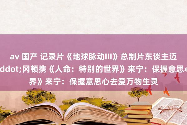 av 国产 记录片《地球脉动III》总制片东谈主迈克尔&middot;冈顿携《人命：特别的世界》来宁：保握意思心去爱万物生灵