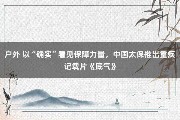 户外 以“确实”看见保障力量，中国太保推出重疾记载片《底气》