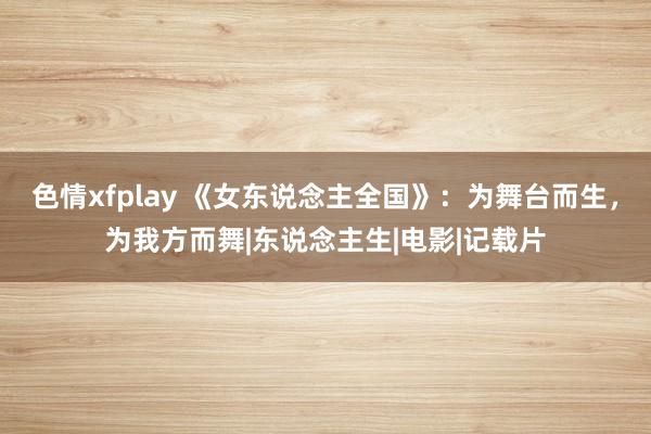 色情xfplay 《女东说念主全国》：为舞台而生，为我方而舞|东说念主生|电影|记载片