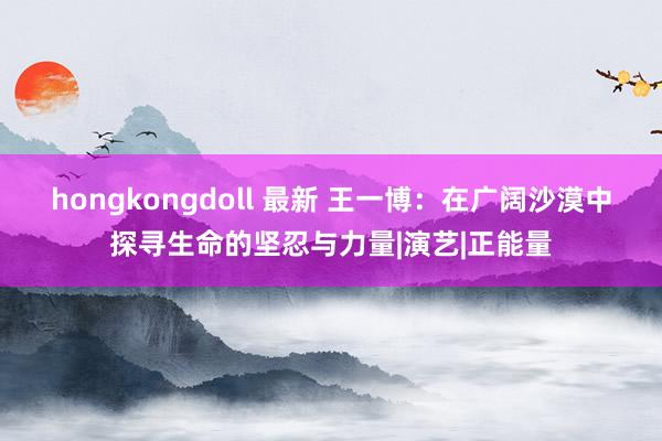 hongkongdoll 最新 王一博：在广阔沙漠中探寻生命的坚忍与力量|演艺|正能量