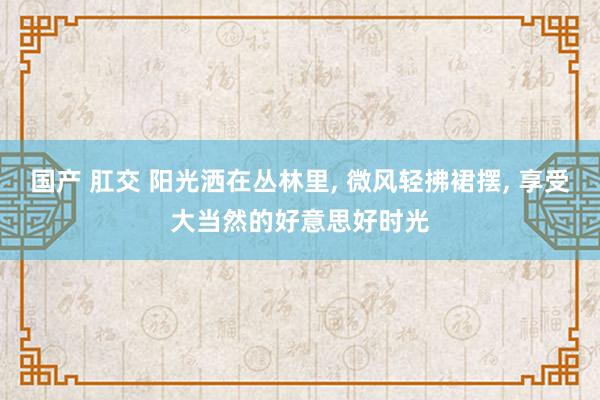 国产 肛交 阳光洒在丛林里, 微风轻拂裙摆, 享受大当然的好意思好时光