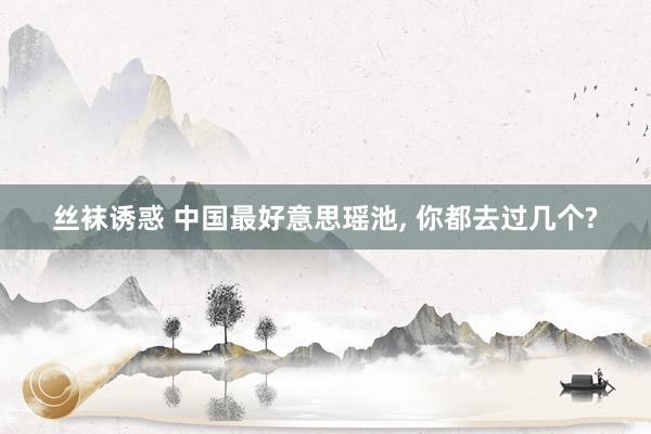 丝袜诱惑 中国最好意思瑶池, 你都去过几个?