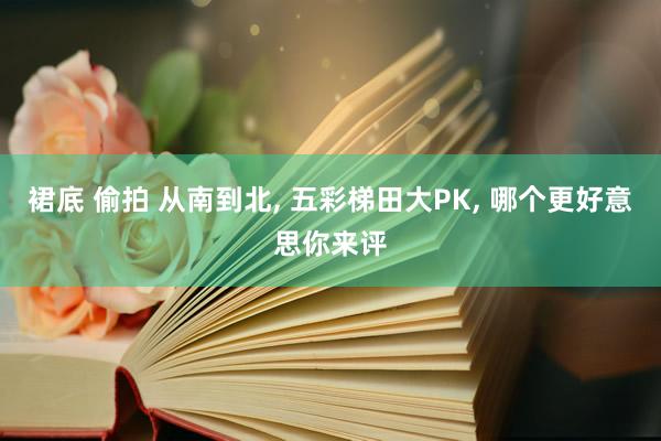 裙底 偷拍 从南到北, 五彩梯田大PK, 哪个更好意思你来评
