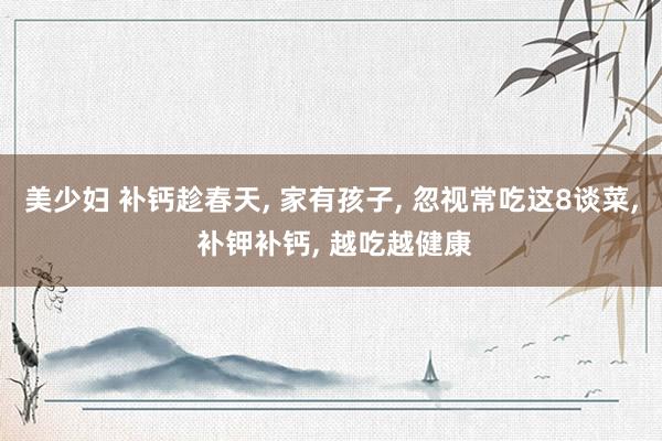 美少妇 补钙趁春天, 家有孩子, 忽视常吃这8谈菜, 补钾补钙, 越吃越健康