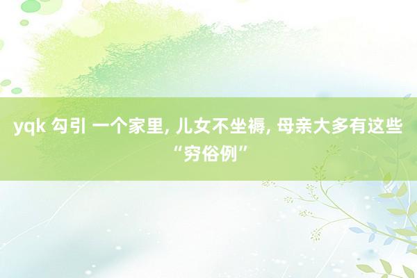 yqk 勾引 一个家里, 儿女不坐褥, 母亲大多有这些“穷俗例”