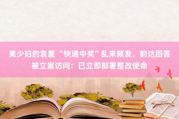 美少妇的哀羞 “快递中奖”乱来频发，韵达回答被立案访问：已立即部署整改使命