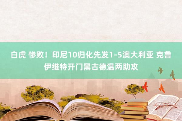 白虎 惨败！印尼10归化先发1-5澳大利亚 克鲁伊维特开门黑古德温两助攻